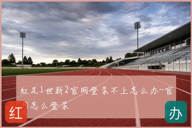 红足1世新2官网登录不上怎么办-官网怎么登录